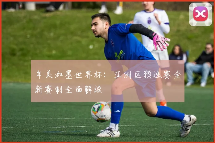 年美加墨世界杯:亚洲区预选赛全新赛制全面解读