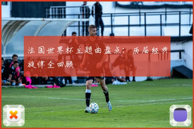 法国世界杯主题曲盘点：历届经典旋律全回顾