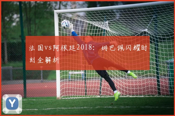法国vs阿根廷2018：姆巴佩闪耀时刻全解析