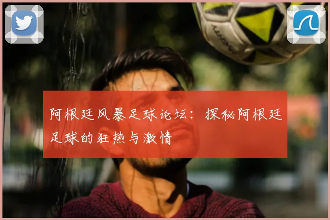 阿根廷风暴足球论坛：探秘阿根廷足球的狂热与激情