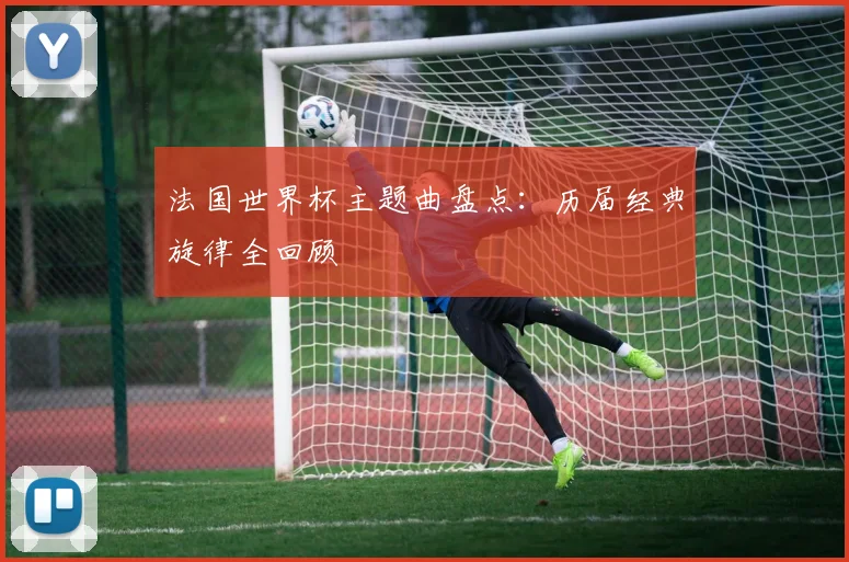 法国世界杯主题曲盘点：历届经典旋律全回顾
