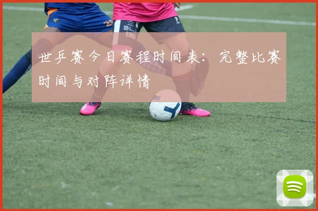 世乒赛今日赛程时间表：完整比赛时间与对阵详情