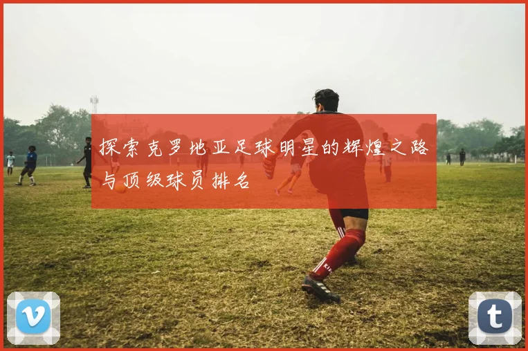 探索克罗地亚足球明星的辉煌之路与顶级球员排名