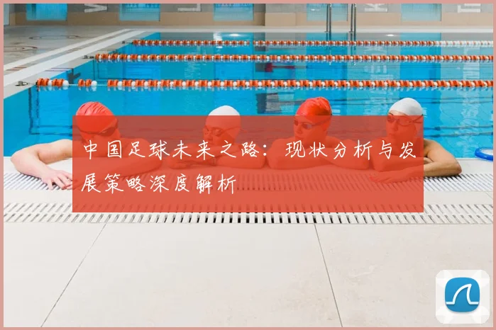 中国足球未来之路：现状分析与发展策略深度解析