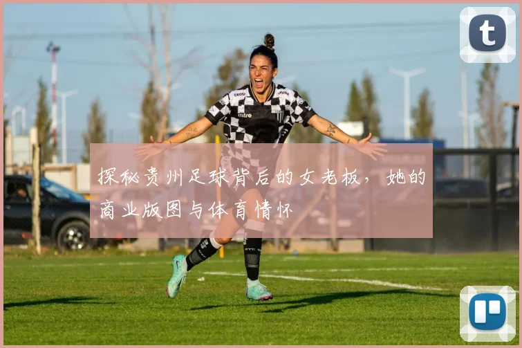 探秘贵州足球背后的女老板，她的商业版图与体育情怀