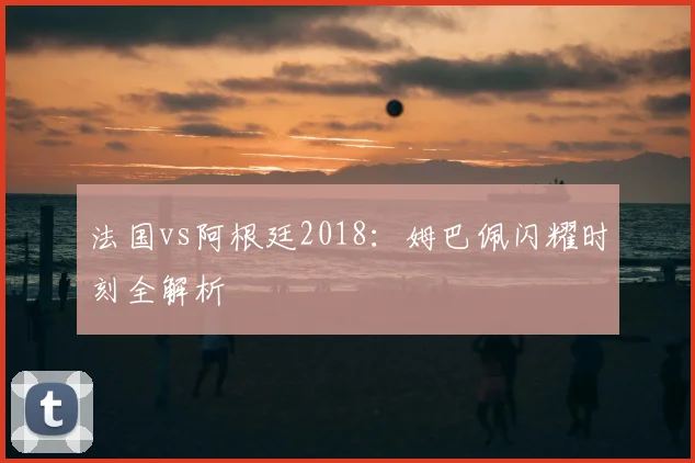 法国vs阿根廷2018：姆巴佩闪耀时刻全解析