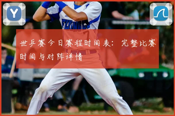 世乒赛今日赛程时间表：完整比赛时间与对阵详情